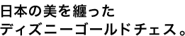 日本の美を纏った
ディズニーゴールドチェス。